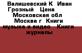 Валишевский К. Иван Грозный › Цена ­ 150 - Московская обл., Москва г. Книги, музыка и видео » Книги, журналы   . Московская обл.,Москва г.